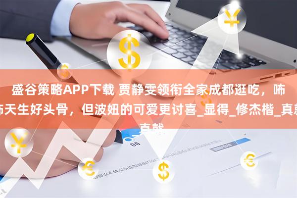 盛谷策略APP下载 贾静雯领衔全家成都逛吃，咘咘天生好头骨，但波妞的可爱更讨喜_显得_修杰楷_真就