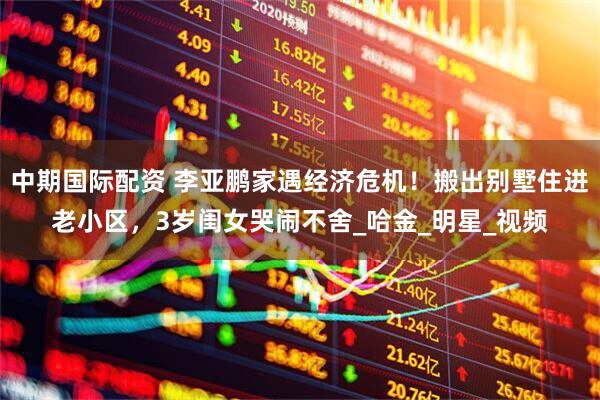 中期国际配资 李亚鹏家遇经济危机！搬出别墅住进老小区，3岁闺女哭闹不舍_哈金_明星_视频