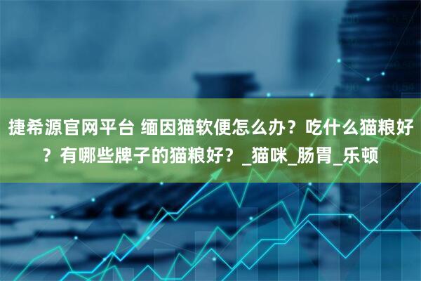 捷希源官网平台 缅因猫软便怎么办？吃什么猫粮好？有哪些牌子的猫粮好？_猫咪_肠胃_乐顿