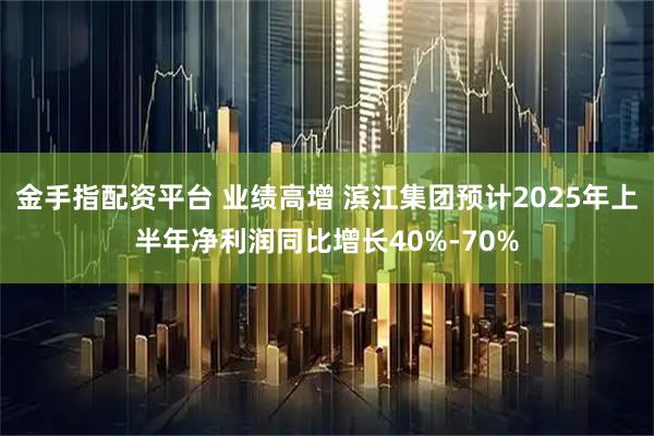 金手指配资平台 业绩高增 滨江集团预计2025年上半年净利润同比增长40%-70%
