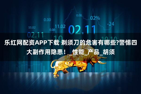 乐红网配资APP下载 剃须刀的危害有哪些?警惕四大副作用隐患！_性能_产品_胡须