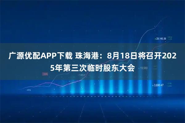 广源优配APP下载 珠海港：8月18日将召开2025年第三次临时股东大会
