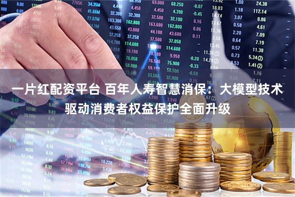 一片红配资平台 百年人寿智慧消保：大模型技术驱动消费者权益保护全面升级