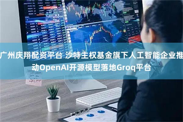 广州庆翔配资平台 沙特主权基金旗下人工智能企业推动OpenAI开源模型落地Groq平台