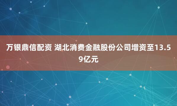 万银鼎信配资 湖北消费金融股份公司增资至13.59亿元