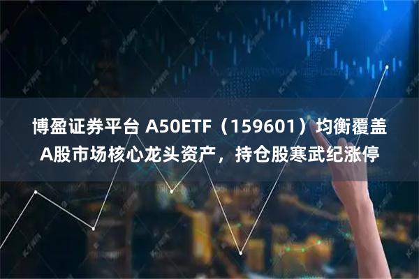 博盈证券平台 A50ETF（159601）均衡覆盖A股市场核心龙头资产，持仓股寒武纪涨停