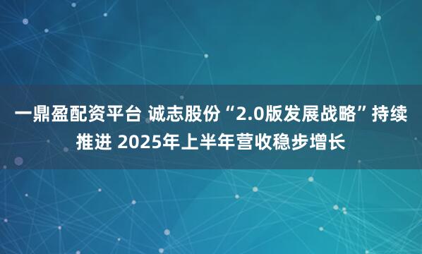 一鼎盈配资平台 诚志股份“2.0版发展战略”持续推进 2025年上半年营收稳步增长