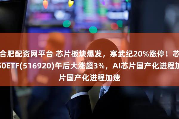 合肥配资网平台 芯片板块爆发，寒武纪20%涨停！芯片50ETF(516920)午后大涨超3%，AI芯片国产化进程加速