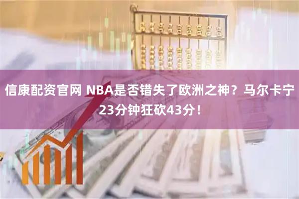 信康配资官网 NBA是否错失了欧洲之神？马尔卡宁23分钟狂砍43分！
