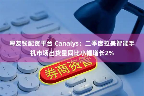 粤友钱配资平台 Canalys：二季度拉美智能手机市场出货量同比小幅增长2%
