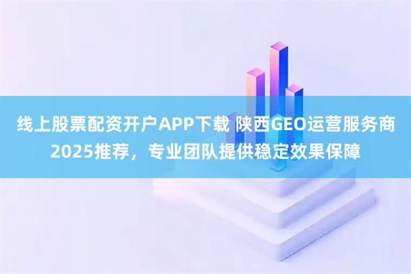线上股票配资开户APP下载 陕西GEO运营服务商2025推荐，专业团队提供稳定效果保障
